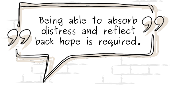Being able to absorb distress and reflect back hope is required.